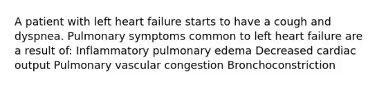 A patient with left heart failure starts to have a cough and dyspnea. Pulmonary symptoms common to left heart failure are a result of: Inflammatory pulmonary edema Decreased cardiac output Pulmonary vascular congestion Bronchoconstriction