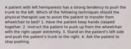 A patient with left hemiparesis has a strong tendency to push the trunk to the left. Which of the following techniques should the physical therapist use to assist the patient to transfer from wheelchair to bed? 1. Have the patient keep hands clasped together. 2. Instruct the patient to push up from the wheelchair with the right upper extremity. 3. Stand on the patient's left side and push the patient's trunk to the right. 4. Ask the patient to stop pushing.