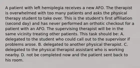 A patient with left hemiplegia receives a new AFO. The therapist is overwhelmed with too many patients and asks the physical therapy student to take over. This is the student's first affiliation (second day) and has never performed an orthotic checkout for a patient with an AFO. The supervising therapist will be in the same vicinity treating other patients. This task should be: A. delegated to the student who could call out to the supervisor if problems arose. B. delegated to another physical therapist. C. delegated to the physical therapist assistant who is working nearby. D. not be completed now and the patient sent back to his room.