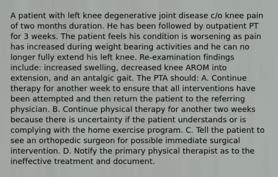 A patient with left knee degenerative joint disease c/o knee pain of two months duration. He has been followed by outpatient PT for 3 weeks. The patient feels his condition is worsening as pain has increased during weight bearing activities and he can no longer fully extend his left knee. Re-examination findings include: increased swelling, decreased knee AROM into extension, and an antalgic gait. The PTA should: A. Continue therapy for another week to ensure that all interventions have been attempted and then return the patient to the referring physician. B. Continue physical therapy for another two weeks because there is uncertainty if the patient understands or is complying with the home exercise program. C. Tell the patient to see an orthopedic surgeon for possible immediate surgical intervention. D. Notify the primary physical therapist as to the ineffective treatment and document.