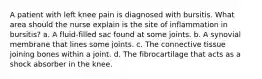 A patient with left knee pain is diagnosed with bursitis. What area should the nurse explain is the site of inflammation in bursitis? a. A fluid-filled sac found at some joints. b. A synovial membrane that lines some joints. c. The connective tissue joining bones within a joint. d. The fibrocartilage that acts as a shock absorber in the knee.