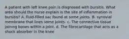 A patient with left knee pain is diagnosed with bursitis. What area should the nurse explain is the site of inflammation in bursitis? A. fluid-filled sac found at some joints. B. synovial membrane that lines some joints. c. The connective tissue joining bones within a joint. d. The fibrocartilage that acts as a shock absorber in the knee