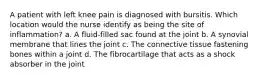 A patient with left knee pain is diagnosed with bursitis. Which location would the nurse identify as being the site of inflammation? a. A fluid-filled sac found at the joint b. A synovial membrane that lines the joint c. The connective tissue fastening bones within a joint d. The fibrocartilage that acts as a shock absorber in the joint