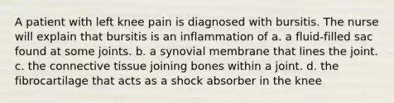 A patient with left knee pain is diagnosed with bursitis. The nurse will explain that bursitis is an inflammation of a. a fluid-filled sac found at some joints. b. a synovial membrane that lines the joint. c. the connective tissue joining bones within a joint. d. the fibrocartilage that acts as a shock absorber in the knee