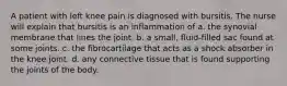 A patient with left knee pain is diagnosed with bursitis. The nurse will explain that bursitis is an inflammation of a. the synovial membrane that lines the joint. b. a small, fluid-filled sac found at some joints. c. the fibrocartilage that acts as a shock absorber in the knee joint. d. any connective tissue that is found supporting the joints of the body.