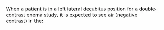 When a patient is in a left lateral decubitus position for a double-contrast enema study, it is expected to see air (negative contrast) in the: