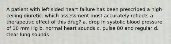 A patient with left sided heart failure has been prescribed a high-ceiling diuretic. which assessment most accurately reflects a therapeutic effect of this drug? a. drop in systolic blood pressure of 10 mm Hg b. normal heart sounds c. pulse 80 and regular d. clear lung sounds