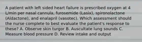 A patient with left sided heart failure is prescribed oxygen at 4 L/min per nasal cannula, furosemide (Lasix), spironolactone (Aldactone), and enalapril (vasotec). Which assessment should the nurse complete to best evaluate the patient's response to these? A. Observe skin turgor B. Auscultate lung sounds C. Measure blood pressure D. Review intake and output