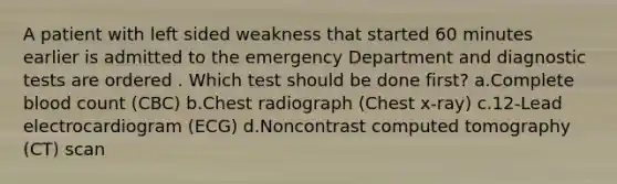 A patient with left sided weakness that started 60 minutes earlier is admitted to the emergency Department and diagnostic tests are ordered . Which test should be done first? a.Complete blood count (CBC) b.Chest radiograph (Chest x-ray) c.12-Lead electrocardiogram (ECG) d.Noncontrast computed tomography (CT) scan