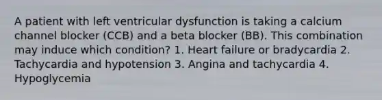 A patient with left ventricular dysfunction is taking a calcium channel blocker (CCB) and a beta blocker (BB). This combination may induce which condition? 1. Heart failure or bradycardia 2. Tachycardia and hypotension 3. Angina and tachycardia 4. Hypoglycemia