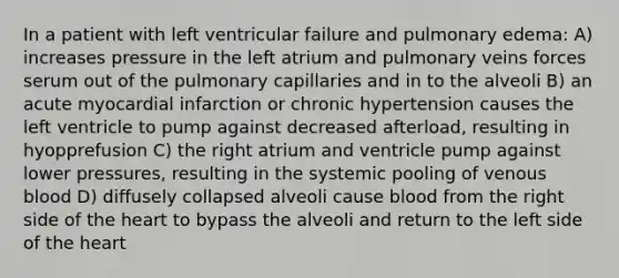 In a patient with left ventricular failure and pulmonary edema: A) increases pressure in the left atrium and pulmonary veins forces serum out of the pulmonary capillaries and in to the alveoli B) an acute myocardial infarction or chronic hypertension causes the left ventricle to pump against decreased afterload, resulting in hyopprefusion C) the right atrium and ventricle pump against lower pressures, resulting in the systemic pooling of venous blood D) diffusely collapsed alveoli cause blood from the right side of the heart to bypass the alveoli and return to the left side of the heart