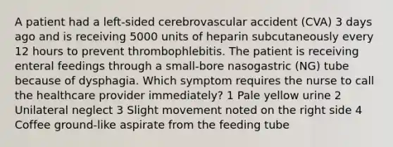 A patient had a left-sided cerebrovascular accident (CVA) 3 days ago and is receiving 5000 units of heparin subcutaneously every 12 hours to prevent thrombophlebitis. The patient is receiving enteral feedings through a small-bore nasogastric (NG) tube because of dysphagia. Which symptom requires the nurse to call the healthcare provider immediately? 1 Pale yellow urine 2 Unilateral neglect 3 Slight movement noted on the right side 4 Coffee ground-like aspirate from the feeding tube