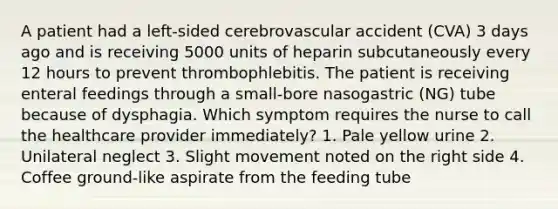 A patient had a left-sided cerebrovascular accident (CVA) 3 days ago and is receiving 5000 units of heparin subcutaneously every 12 hours to prevent thrombophlebitis. The patient is receiving enteral feedings through a small-bore nasogastric (NG) tube because of dysphagia. Which symptom requires the nurse to call the healthcare provider immediately? 1. Pale yellow urine 2. Unilateral neglect 3. Slight movement noted on the right side 4. Coffee ground-like aspirate from the feeding tube