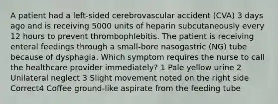 A patient had a left-sided cerebrovascular accident (CVA) 3 days ago and is receiving 5000 units of heparin subcutaneously every 12 hours to prevent thrombophlebitis. The patient is receiving enteral feedings through a small-bore nasogastric (NG) tube because of dysphagia. Which symptom requires the nurse to call the healthcare provider immediately? 1 Pale yellow urine 2 Unilateral neglect 3 Slight movement noted on the right side Correct4 Coffee ground-like aspirate from the feeding tube