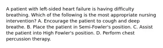 A patient with left-sided heart failure is having difficulty breathing. Which of the following is the most appropriate nursing intervention? A. Encourage the patient to cough and deep breathe. B. Place the patient in Semi-Fowler's position. C. Assist the patient into High Fowler's position. D. Perform chest percussion therapy.