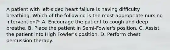 A patient with left-sided heart failure is having difficulty breathing. Which of the following is the most appropriate nursing intervention?* A. Encourage the patient to cough and deep breathe. B. Place the patient in Semi-Fowler's position. C. Assist the patient into High Fowler's position. D. Perform chest percussion therapy.