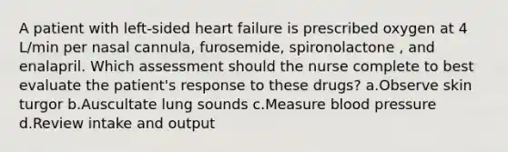 A patient with left-sided heart failure is prescribed oxygen at 4 L/min per nasal cannula, furosemide, spironolactone , and enalapril. Which assessment should the nurse complete to best evaluate the patient's response to these drugs? a.Observe skin turgor b.Auscultate lung sounds c.Measure blood pressure d.Review intake and output