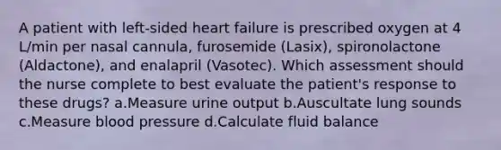 A patient with left-sided heart failure is prescribed oxygen at 4 L/min per nasal cannula, furosemide (Lasix), spironolactone (Aldactone), and enalapril (Vasotec). Which assessment should the nurse complete to best evaluate the patient's response to these drugs? a.Measure urine output b.Auscultate lung sounds c.Measure blood pressure d.Calculate fluid balance