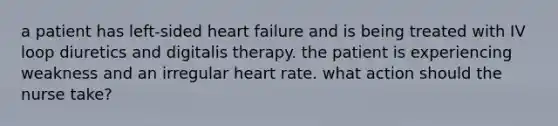 a patient has left-sided heart failure and is being treated with IV loop diuretics and digitalis therapy. the patient is experiencing weakness and an irregular heart rate. what action should the nurse take?