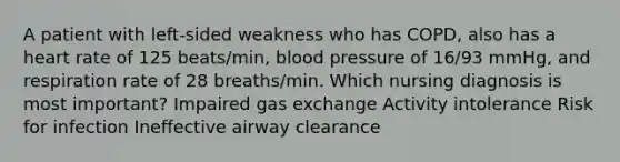 A patient with left-sided weakness who has COPD, also has a heart rate of 125 beats/min, blood pressure of 16/93 mmHg, and respiration rate of 28 breaths/min. Which nursing diagnosis is most important? Impaired gas exchange Activity intolerance Risk for infection Ineffective airway clearance