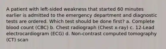 A patient with left-sided weakness that started 60 minutes earlier is admitted to the emergency department and diagnostic tests are ordered. Which test should be done first? a. Complete blood count (CBC) b. Chest radiograph (Chest x-ray) c. 12-Lead electrocardiogram (ECG) d. Non-contrast computed tomography (CT) scan