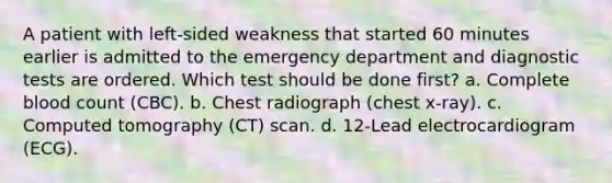 A patient with left-sided weakness that started 60 minutes earlier is admitted to the emergency department and diagnostic tests are ordered. Which test should be done first? a. Complete blood count (CBC). b. Chest radiograph (chest x-ray). c. Computed tomography (CT) scan. d. 12-Lead electrocardiogram (ECG).