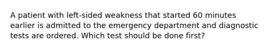 A patient with left-sided weakness that started 60 minutes earlier is admitted to the emergency department and diagnostic tests are ordered. Which test should be done first?