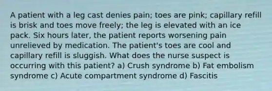 A patient with a leg cast denies pain; toes are pink; capillary refill is brisk and toes move freely; the leg is elevated with an ice pack. Six hours later, the patient reports worsening pain unrelieved by medication. The patient's toes are cool and capillary refill is sluggish. What does the nurse suspect is occurring with this patient? a) Crush syndrome b) Fat embolism syndrome c) Acute compartment syndrome d) Fascitis