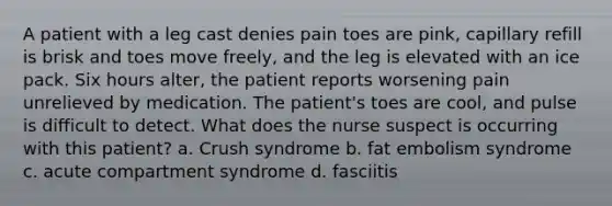 A patient with a leg cast denies pain toes are pink, capillary refill is brisk and toes move freely, and the leg is elevated with an ice pack. Six hours alter, the patient reports worsening pain unrelieved by medication. The patient's toes are cool, and pulse is difficult to detect. What does the nurse suspect is occurring with this patient? a. Crush syndrome b. fat embolism syndrome c. acute compartment syndrome d. fasciitis