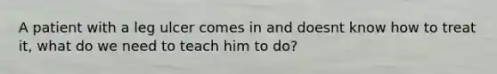 A patient with a leg ulcer comes in and doesnt know how to treat it, what do we need to teach him to do?