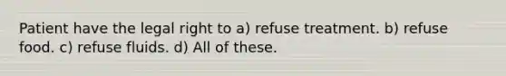 Patient have the legal right to a) refuse treatment. b) refuse food. c) refuse fluids. d) All of these.