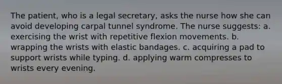 The patient, who is a legal secretary, asks the nurse how she can avoid developing carpal tunnel syndrome. The nurse suggests: a. exercising the wrist with repetitive flexion movements. b. wrapping the wrists with elastic bandages. c. acquiring a pad to support wrists while typing. d. applying warm compresses to wrists every evening.