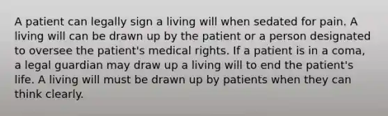 A patient can legally sign a living will when sedated for pain. A living will can be drawn up by the patient or a person designated to oversee the patient's medical rights. If a patient is in a coma, a legal guardian may draw up a living will to end the patient's life. A living will must be drawn up by patients when they can think clearly.