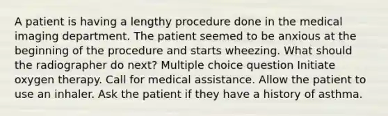 A patient is having a lengthy procedure done in the medical imaging department. The patient seemed to be anxious at the beginning of the procedure and starts wheezing. What should the radiographer do next? Multiple choice question Initiate oxygen therapy. Call for medical assistance. Allow the patient to use an inhaler. Ask the patient if they have a history of asthma.