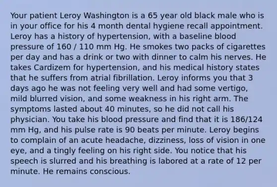 Your patient Leroy Washington is a 65 year old black male who is in your office for his 4 month dental hygiene recall appointment. Leroy has a history of hypertension, with a baseline blood pressure of 160 / 110 mm Hg. He smokes two packs of cigarettes per day and has a drink or two with dinner to calm his nerves. He takes Cardizem for hypertension, and his medical history states that he suffers from atrial fibrillation. Leroy informs you that 3 days ago he was not feeling very well and had some vertigo, mild blurred vision, and some weakness in his right arm. The symptoms lasted about 40 minutes, so he did not call his physician. You take his blood pressure and find that it is 186/124 mm Hg, and his pulse rate is 90 beats per minute. Leroy begins to complain of an acute headache, dizziness, loss of vision in one eye, and a tingly feeling on his right side. You notice that his speech is slurred and his breathing is labored at a rate of 12 per minute. He remains conscious.