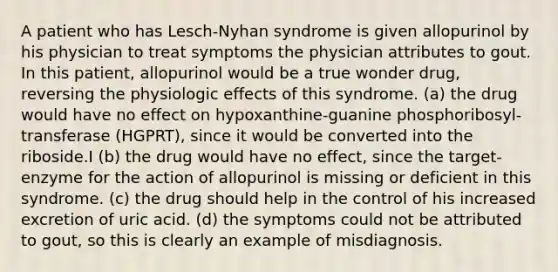 A patient who has Lesch-Nyhan syndrome is given allopurinol by his physician to treat symptoms the physician attributes to gout. In this patient, allopurinol would be a true wonder drug, reversing the physiologic effects of this syndrome. (a) the drug would have no effect on hypoxanthine-guanine phosphoribosyl-transferase (HGPRT), since it would be converted into the riboside.I (b) the drug would have no effect, since the target-enzyme for the action of allopurinol is missing or deficient in this syndrome. (c) the drug should help in the control of his increased excretion of uric acid. (d) the symptoms could not be attributed to gout, so this is clearly an example of misdiagnosis.