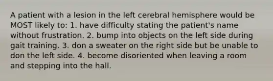 A patient with a lesion in the left cerebral hemisphere would be MOST likely to: 1. have difficulty stating the patient's name without frustration. 2. bump into objects on the left side during gait training. 3. don a sweater on the right side but be unable to don the left side. 4. become disoriented when leaving a room and stepping into the hall.