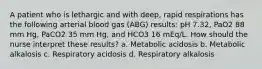 A patient who is lethargic and with deep, rapid respirations has the following arterial blood gas (ABG) results: pH 7.32, PaO2 88 mm Hg, PaCO2 35 mm Hg, and HCO3 16 mEq/L. How should the nurse interpret these results? a. Metabolic acidosis b. Metabolic alkalosis c. Respiratory acidosis d. Respiratory alkalosis