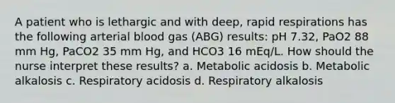 A patient who is lethargic and with deep, rapid respirations has the following arterial blood gas (ABG) results: pH 7.32, PaO2 88 mm Hg, PaCO2 35 mm Hg, and HCO3 16 mEq/L. How should the nurse interpret these results? a. Metabolic acidosis b. Metabolic alkalosis c. Respiratory acidosis d. Respiratory alkalosis