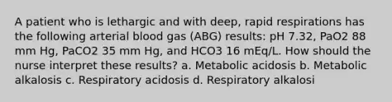 A patient who is lethargic and with deep, rapid respirations has the following arterial blood gas (ABG) results: pH 7.32, PaO2 88 mm Hg, PaCO2 35 mm Hg, and HCO3 16 mEq/L. How should the nurse interpret these results? a. Metabolic acidosis b. Metabolic alkalosis c. Respiratory acidosis d. Respiratory alkalosi