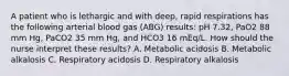 A patient who is lethargic and with deep, rapid respirations has the following arterial blood gas (ABG) results: pH 7.32, PaO2 88 mm Hg, PaCO2 35 mm Hg, and HCO3 16 mEq/L. How should the nurse interpret these results? A. Metabolic acidosis B. Metabolic alkalosis C. Respiratory acidosis D. Respiratory alkalosis