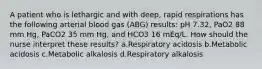 A patient who is lethargic and with deep, rapid respirations has the following arterial blood gas (ABG) results: pH 7.32, PaO2 88 mm Hg, PaCO2 35 mm Hg, and HCO3 16 mEq/L. How should the nurse interpret these results? a.Respiratory acidosis b.Metabolic acidosis c.Metabolic alkalosis d.Respiratory alkalosis