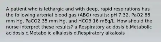 A patient who is lethargic and with deep, rapid respirations has the following arterial blood gas (ABG) results: pH 7.32, PaO2 88 mm Hg, PaCO2 35 mm Hg, and HCO3 16 mEq/L. How should the nurse interpret these results? a.Respiratory acidosis b.Metabolic acidosis c.Metabolic alkalosis d.Respiratory alkalosis