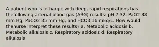 A patient who is lethargic with deep, rapid respirations has thefollowing arterial blood gas (ABG) results: pH 7.32, PaO2 88 mm Hg, PaCO2 35 mm Hg, and HCO3 16 mEq/L. How would thenurse interpret these results? a. Metabolic acidosis b. Metabolic alkalosis c. Respiratory acidosis d. Respiratory alkalosis