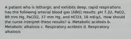 A patient who is lethargic and exhibits deep, rapid respirations has the following arterial blood gas (ABG) results: pH 7.32, PaO2, 88 mm Hg, PaCO2, 37 mm Hg, and HCO3, 16 mEq/L. How should the nurse interpret these results? a. Metabolic acidosis b. Metabolic alkalosis c. Respiratory acidosis d. Respiratory alkalosis