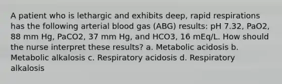 A patient who is lethargic and exhibits deep, rapid respirations has the following arterial blood gas (ABG) results: pH 7.32, PaO2, 88 mm Hg, PaCO2, 37 mm Hg, and HCO3, 16 mEq/L. How should the nurse interpret these results? a. Metabolic acidosis b. Metabolic alkalosis c. Respiratory acidosis d. Respiratory alkalosis