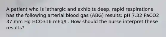 A patient who is lethargic and exhibits deep, rapid respirations has the following arterial blood gas (ABG) results: pH 7.32 PaCO2 37 mm Hg HCO316 mEq/L. How should the nurse interpret these results?