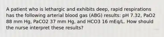 A patient who is lethargic and exhibits deep, rapid respirations has the following arterial blood gas (ABG) results: pH 7.32, PaO2 88 mm Hg, PaCO2 37 mm Hg, and HCO3 16 mEq/L. How should the nurse interpret these results?