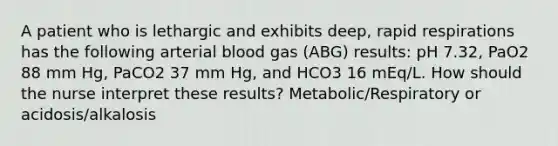 A patient who is lethargic and exhibits deep, rapid respirations has the following arterial blood gas (ABG) results: pH 7.32, PaO2 88 mm Hg, PaCO2 37 mm Hg, and HCO3 16 mEq/L. How should the nurse interpret these results? Metabolic/Respiratory or acidosis/alkalosis