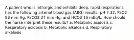 A patient who is lethargic and exhibits deep, rapid respirations has the following arterial blood gas (ABG) results: pH 7.32, PaO2 88 mm Hg, PaCO2 37 mm Hg, and HCO3 16 mEq/L. How should the nurse interpret these results? a. Metabolic acidosis c. Respiratory acidosis b. Metabolic alkalosis d. Respiratory alkalosis